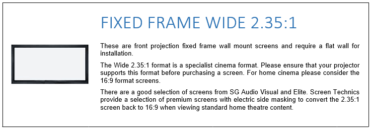 These are front projection fixed frame wall mount screens and require a flat wall for installation. The Wide 2.35:1 format is a specialist cinema format. Please ensure that your projector supports this format before purchasing a screen. For home cinema please consider the 16:9 format screens. There are a good selection of screens from SG Audio Visual and Elite. Screen Technics provide a selection of premium screens with electric side masking to convert the 2.35:1 screen back to 16:9 when viewing standard home theatre content.